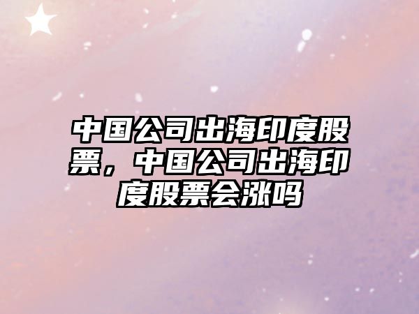 中國公司出海印度股票，中國公司出海印度股票會(huì )漲嗎