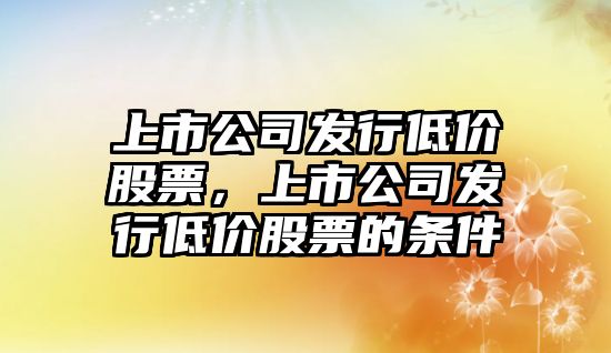 上市公司發(fā)行低價(jià)股票，上市公司發(fā)行低價(jià)股票的條件