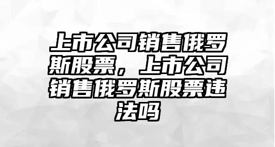 上市公司銷(xiāo)售俄羅斯股票，上市公司銷(xiāo)售俄羅斯股票違法嗎