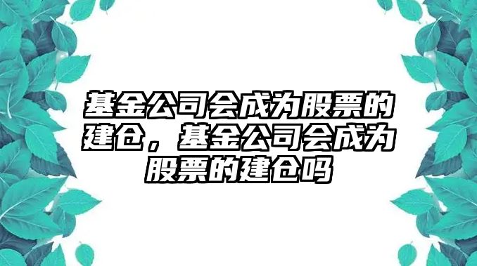 基金公司會(huì )成為股票的建倉，基金公司會(huì )成為股票的建倉嗎