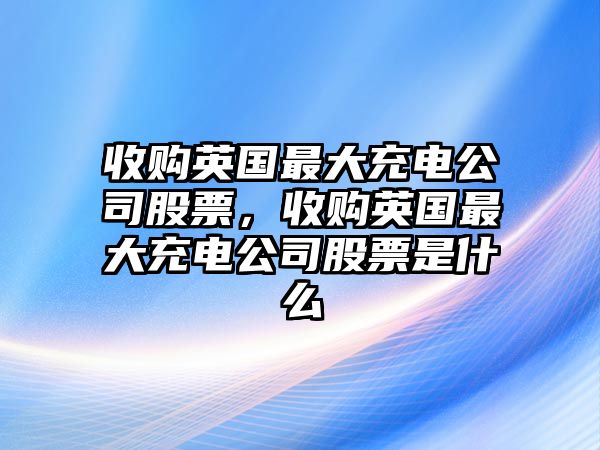 收購英國最大充電公司股票，收購英國最大充電公司股票是什么