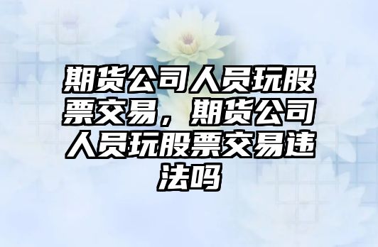 期貨公司人員玩股票交易，期貨公司人員玩股票交易違法嗎