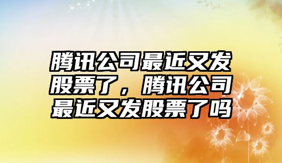 騰訊公司最近又發(fā)股票了，騰訊公司最近又發(fā)股票了嗎