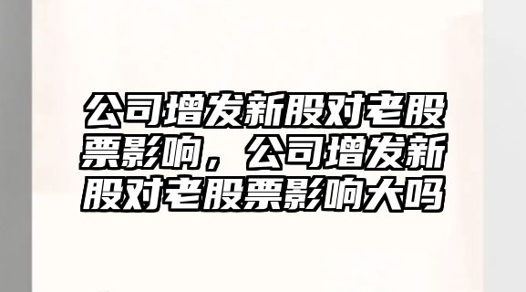 公司增發(fā)新股對老股票影響，公司增發(fā)新股對老股票影響大嗎