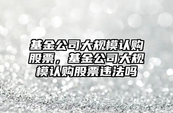 基金公司大規模認購股票，基金公司大規模認購股票違法嗎