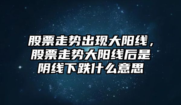 股票走勢出現大陽(yáng)線(xiàn)，股票走勢大陽(yáng)線(xiàn)后是陰線(xiàn)下跌什么意思